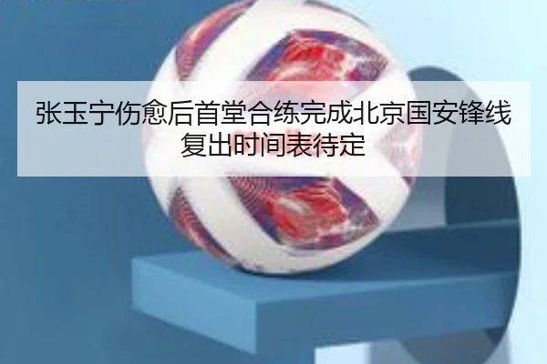 张玉宁伤愈后首堂合练完成北京国安锋线复出时间表待定